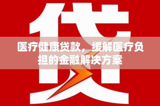屏南医疗健康贷款，缓解医疗负担的金融解决方案