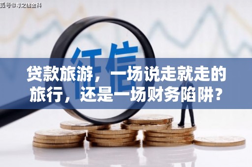 屏南贷款旅游，一场说走就走的旅行，还是一场财务陷阱？