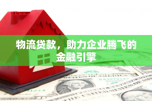 屏南物流贷款，助力企业腾飞的金融引擎