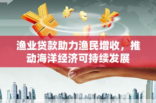 屏南渔业贷款助力渔民增收，推动海洋经济可持续发展